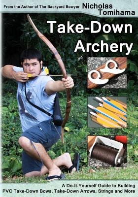 Take-Down Archery: A Do-It-Yourself Guide to Building PVC Take-Down Bows, Take-Down Arrows, Strings and More - Nicholas Tomihama