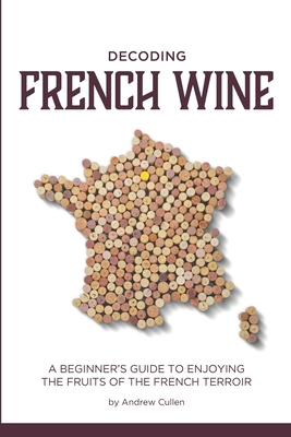 Decoding French Wine: A Beginner's Guide to Enjoying the Fruits of the French Terroir - Andrew Cullen