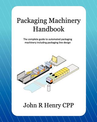 Packaging Machinery Handbook: The Complete Guide to Automated Packaging Machinery Including Packaging Line Design - John R. Henry Cpp