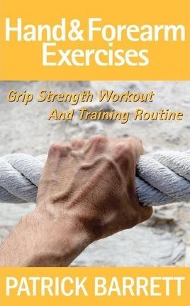 Hand And Forearm Exercises: Grip Strength Workout And Training Routine - Patrick Barrett