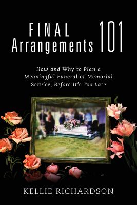 Final Arrangements 101: How and Why to Plan A Meaningful Funeral or Memorial Service, Before It's Too Late - Kellie Richardson