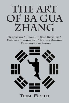 The Art of Ba Gua Zhang: Meditation ∗ Health ∗ Self-Defense ∗ Exercise ∗ Longevity ∗ Motion Science ∗ Philo - Tom Bisio