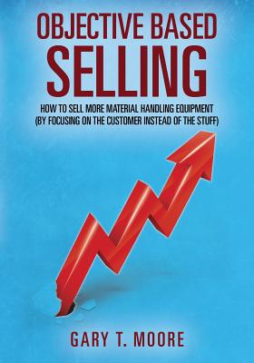 Objective Based Selling: How to sell more material handling equipment (by focusing on the customer instead of the stuff) - Gary T. Moore