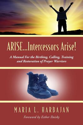 ARISE...Intercessors Arise! A Manual for the Birthing, Calling, Training and Restoration of Prayer Warriors - Maria L. Harbajan