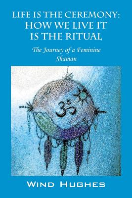 Life Is the Ceremony: How We Live It Is the Ritual - The Journey of a Feminine Shaman - Wind Hughes