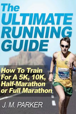The Ultimate Running Guide: How To Train For A 5K, 10K, Half-Marathon or Full Marathon - J. M. Parker