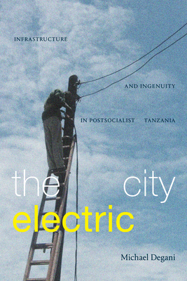 The City Electric: Infrastructure and Ingenuity in Postsocialist Tanzania - Michael Degani