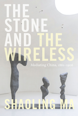 The Stone and the Wireless: Mediating China, 1861-1906 - Shaoling Ma