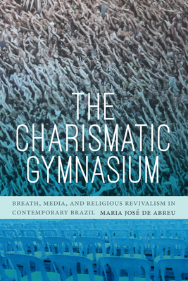 The Charismatic Gymnasium: Breath, Media, and Religious Revivalism in Contemporary Brazil - Maria Jos De Abreu