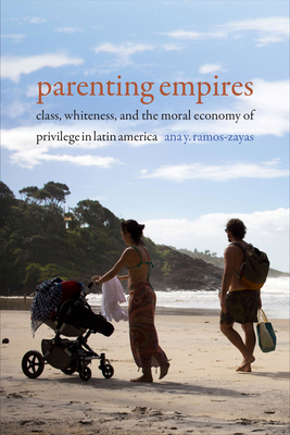 Parenting Empires: Class, Whiteness, and the Moral Economy of Privilege in Latin America - Ana Y. Ramos-zayas
