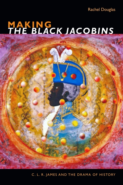 Making the Black Jacobins: C. L. R. James and the Drama of History - Rachel Douglas