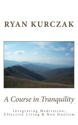 A Course in Tranquility: Integrating Meditation, Effective Living, and Non Dualism - Ryan Kurczak