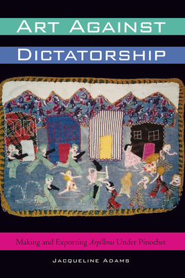 Art Against Dictatorship: Making and Exporting Arpilleras Under Pinochet - Jacqueline Adams