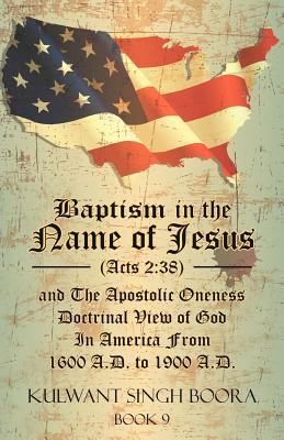 Baptism in the Name of Jesus (Acts 2: 38) and The Apostolic Oneness Doctrinal View of God In America From 1600 A.D. to 1900 A.D.: Baptism in the Name - Kulwant Singh Boora