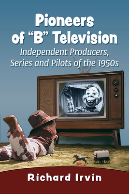 Pioneers of B Television: Independent Producers, Series and Pilots of the 1950s - Richard Irvin