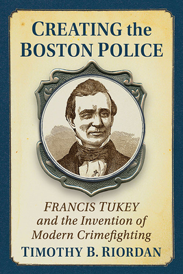Creating the Boston Police: Francis Tukey and the Invention of Modern Crime Fighting - Timothy B. Riordan
