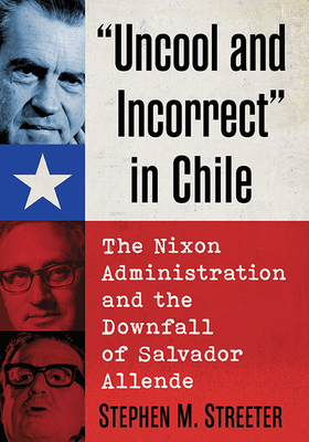 Uncool and Incorrect in Chile: The Nixon Administration and the Downfall of Salvador Allende - Stephen M. Streeter
