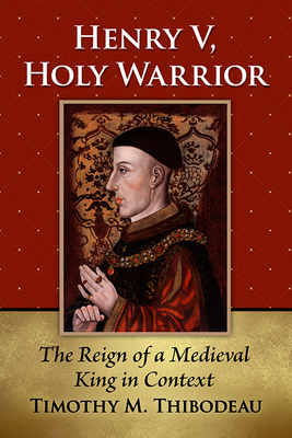 Henry V, Holy Warrior: The Reign of a Medieval King in Context - Timothy M. Thibodeau