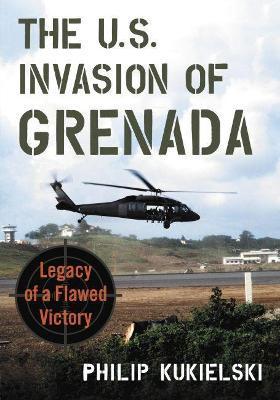The U.S. Invasion of Grenada: Legacy of a Flawed Victory - Philip Kukielski