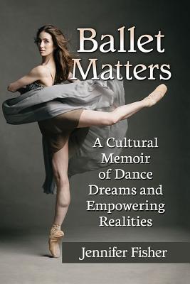 Ballet Matters: A Cultural Memoir of Dance Dreams and Empowering Realities - Jennifer Fisher