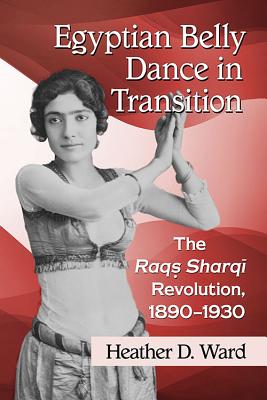 Egyptian Belly Dance in Transition: The Raqs Sharqi Revolution, 1890-1930 - Heather D. Ward