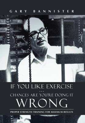 If You Like Exercise ... Chances Are You're Doing It Wrong: Proper Strength Training for Maximum Results - Gary Bannister