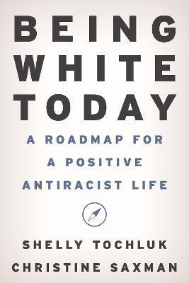 Being White Today: A Roadmap for a Positive Antiracist Life - Shelly Tochluk
