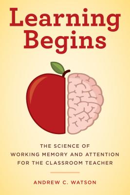 Learning Begins: The Science of Working Memory and Attention for the Classroom Teacher - Andrew C. Watson