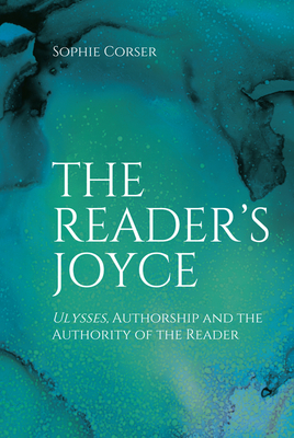 The Reader's Joyce: Ulysses, Authorship and the Authority of the Reader - Sophie Corser