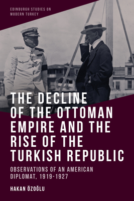 The Decline of the Ottoman Empire and the Rise of the Turkish Republic: Observations of an American Diplomat, 1919-1927 - Hakan Özoğlu