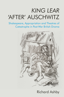 King Lear 'After' Auschwitz: Shakespeare, Appropriation and Theatres of Catastrophe in Post-War British Drama - Richard Ashby