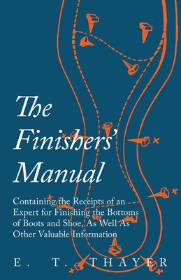 The Finishers' Manual - Containing the Receipts of an Expert for Finishing the Bottoms of Boots and Shoe, As Well As Other Valuable Information - E. T. Thayer
