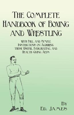 The Complete Handbook of Boxing and Wrestling with Full and Simple Instructions on Acquiring these Useful, Invigorating, and Health-Giving Arts - Ed James