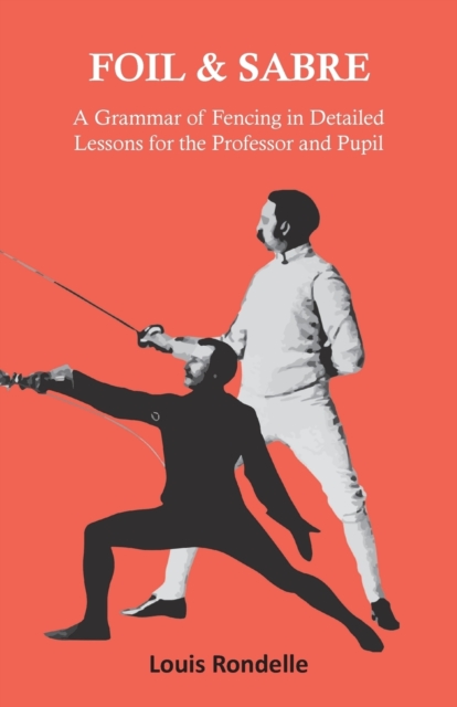 Foil and Sabre - A Grammar of Fencing in Detailed Lessons for the Professor and Pupil - Louis Rondelle