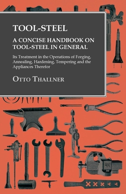 Tool-Steel - A Concise Handbook on Tool-Steel in General - Its Treatment in the Operations of Forging, Annealing, Hardening, Tempering and the Applian - Otto Thallner