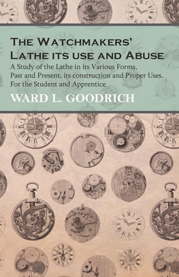 The Watchmakers' Lathe - Its use and Abuse - A Study of the Lathe in its Various Forms, Past and Present, its construction and Proper Uses. For the St - Ward L. Goodrich