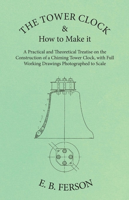 The Tower Clock and How to Make it - A Practical and Theoretical Treatise on the Construction of a Chiming Tower Clock, with Full Working Drawings Pho - E. B. Ferson