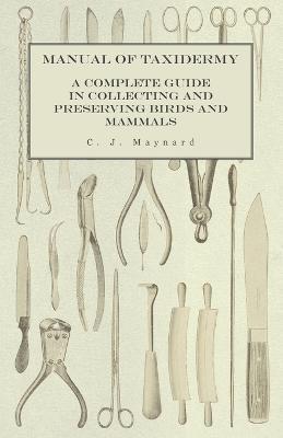 Manual of Taxidermy - A Complete Guide in Collecting and Preserving Birds and Mammals - C. J. Maynard