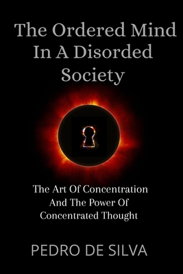 The Ordered Mind in a Disordered Society: The Art of Concentration and The Power of Concentrated Thought - Pedro De Silva