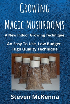 Growing Magic Mushrooms. A New Indoor Growing Technique: An Easy To Use, Low Budget, High Quality Technique - Steven Mckenna