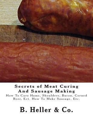 Secrets of Meat Curing And Sausage Making: Making How To Cure Hams, Shoulders, Bacon, Corned Beer, Ect. How To Make Sausage, Etc. - B. Heller &. Co