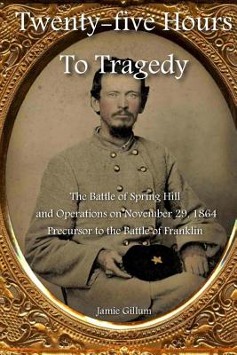 Twenty-five Hours to Tragedy: The Battle of Spring Hill and Operations on November 29, 1864: Precursor to the Battle of Franklin - Stephen M. Hood