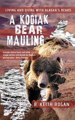 A Kodiak Bear Mauling: Living and Dying with Alaska's Bears - R. Keith Rogan