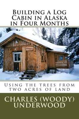 Building a Log Cabin in Alaska in Four Months: Using the trees from two acres of land - Charles E. Underwood