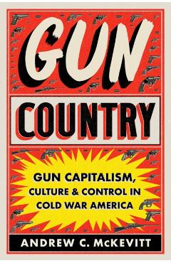 Gun Country: Gun Capitalism, Culture, and Control in Cold War America - Andrew C. Mckevitt