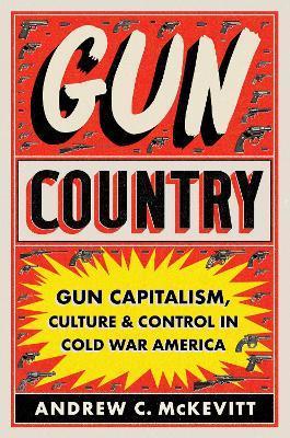 Gun Country: Gun Capitalism, Culture, and Control in Cold War America - Andrew C. Mckevitt