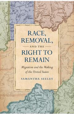 Race, Removal, and the Right to Remain: Migration and the Making of the United States - Samantha Seeley