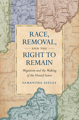 Race, Removal, and the Right to Remain: Migration and the Making of the United States - Samantha Seeley
