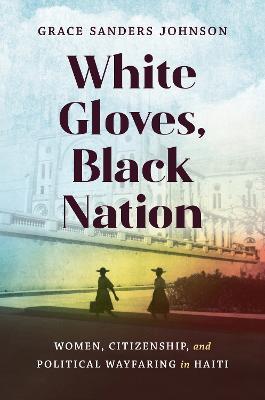 White Gloves, Black Nation: Women, Citizenship, and Political Wayfaring in Haiti - Grace Sanders Johnson