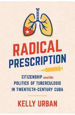 Coperta cărții 'Radical Prescription: Citizenship and the Politics of Tuberculosis in Twentieth-Century Cuba - Kelly Urban'